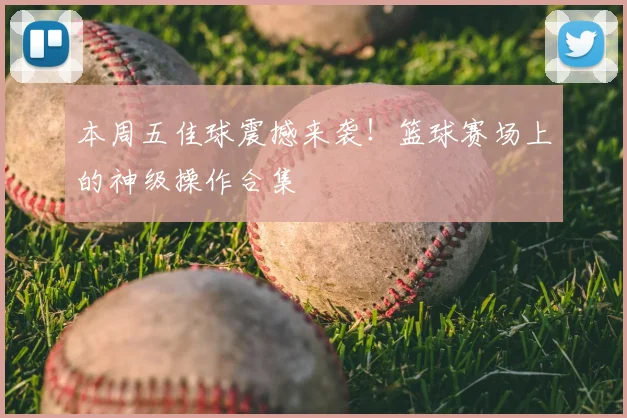 本周五佳球震撼来袭！篮球赛场上的神级操作合集