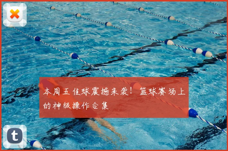 本周五佳球震撼来袭！篮球赛场上的神级操作合集