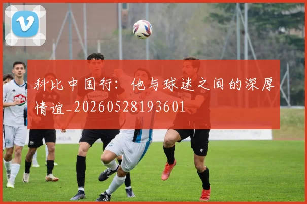 科比中国行：他与球迷之间的深厚情谊_20260528193601