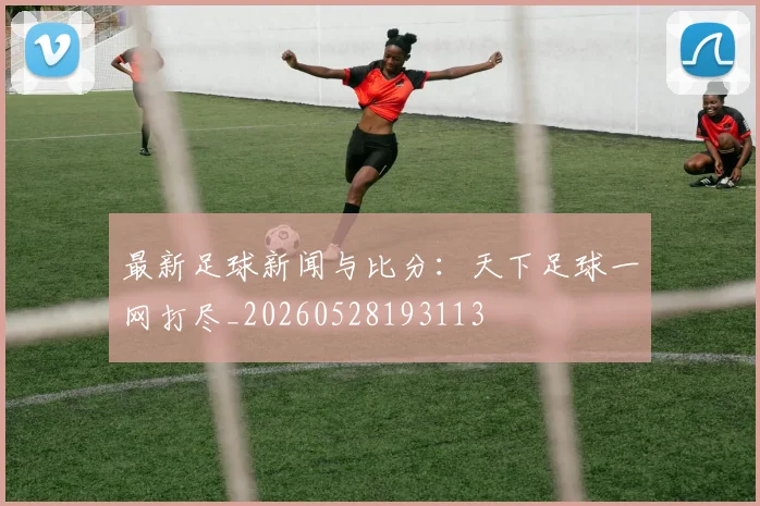 最新足球新闻与比分：天下足球一网打尽_20260528193113