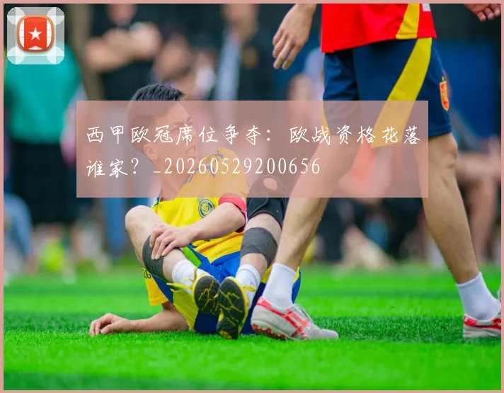 西甲欧冠席位争夺：欧战资格花落谁家？_20260529200656