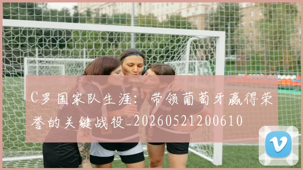 C罗国家队生涯:带领葡萄牙赢得荣誉的关键战役_20260521200610