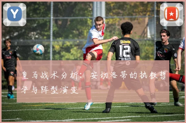 皇马战术分析:安切洛蒂的执教哲学与阵型演变