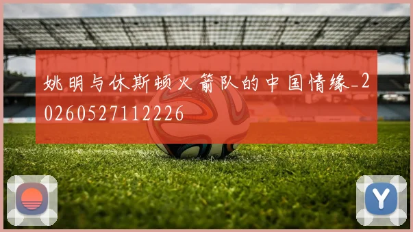 姚明与休斯顿火箭队的中国情缘_20260527112226