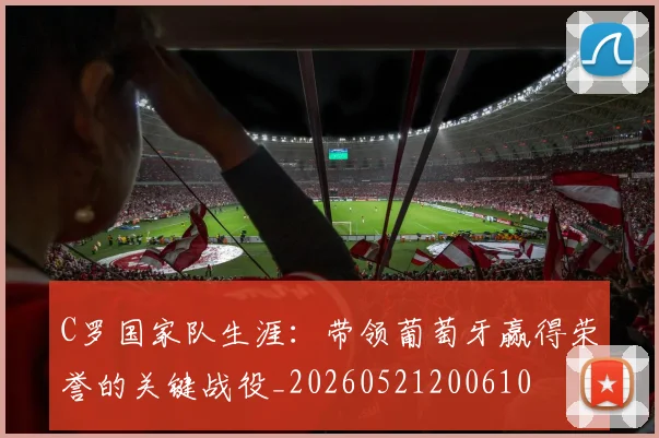 C罗国家队生涯:带领葡萄牙赢得荣誉的关键战役_20260521200610