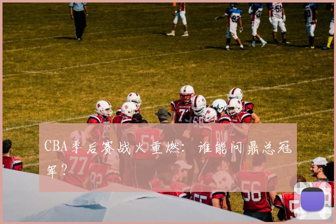 CBA季后赛战火重燃：谁能问鼎总冠军？